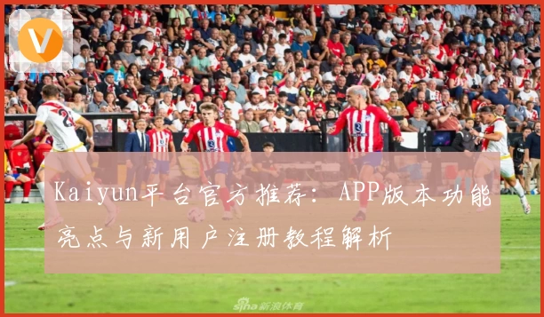 Kaiyun平台官方推荐：APP版本功能亮点与新用户注册教程解析